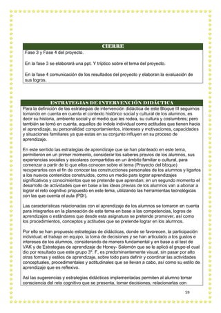59
CIERRE
Fase 3 y Fase 4 del proyecto.
En la fase 3 se elaborará una ppt. Y tríptico sobre el tema del proyecto.
En la fase 4 comunicación de los resultados del proyecto y elaboran la evaluación de
sus logros.
ESTRATEGIAS DE INTERVENCIÓN DIDÁCTICA
Para la definición de las estrategias de intervención didáctica de este Bloque III seguimos
tomando en cuenta en cuenta el contexto histórico social y cultural de los alumnos, es
decir su historia, ambiente social y el medio que les rodea, su cultura y costumbres; pero
también se tomó en cuenta, aquellos de índole individual como actitudes que tienen hacia
el aprendizaje, su personalidad comportamientos, intereses y motivaciones, capacidades
y situaciones familiares ya que estas en su conjunto influyen en su proceso de
aprendizaje.
En este sentido las estrategias de aprendizaje que se han planteado en este tema,
permitieron en un primer momento, considerar los saberes previos de los alumnos, sus
experiencias sociales y escolares compartidos en un ámbito familiar o cultural, para
comenzar a partir de lo que ellos conocen sobre el tema (Proyecto del bloque)
recuperarlos con el fin de conocer las construcciones personales de los alumnos y ligarlos
a los nuevos contenidos construidos, como un medio para lograr aprendizajes
significativos y conocimientos que se pretende que aprendan; en un segundo momento el
desarrollo de actividades que en base a las ideas previas de los alumnos van a abonar a
lograr el reto cognitivo propuesto en este tema, utilizando las herramientas tecnológicas
con las que cuenta el aula (PDI).
Las características relacionadas con el aprendizaje de los alumnos se tomaron en cuenta
para integrarlos en la planeación de este tema en base a las competencias, logros de
aprendizajes o estándares que desde esta asignatura se pretende promover, así como
los procedimientos, conceptos y actitudes que se pretende lograr en los alumnos.
Por ello se han propuesto estrategias de didácticas, donde se favorecen, la participación
individual, el trabajo en equipo, la toma de decisiones y se han articulado a los gustos e
intereses de los alumnos, considerando de manera fundamental y en base a el test de
VAK y de Estrategias de aprendizaje de Honey- Salomón que se le aplicó al grupo el cual
dio por resultado que este grupo 3º. F, es predominantemente visual, sin pasar por alto
otras formas y estilos de aprendizaje, sobre todo para definir y coordinar las actividades
conceptuales, procedimentales y actitudinales que se llevan a cabo, así como su estilo de
aprendizaje que es reflexivo.
Así las sugerencias y estrategias didácticas implementadas permiten al alumno tomar
consciencia del reto cognitivo que se presenta, tomar decisiones, relacionarlas con
 
