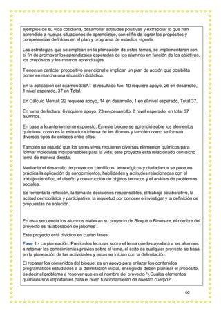60
ejemplos de su vida cotidiana, desarrollar actitudes positivas y extrapolar lo que han
aprendido a nuevas situaciones de aprendizaje, con el fin de lograr los propósitos y
competencias definidos en el plan y programa de estudios vigente.
Las estrategias que se emplean en la planeación de estos temas, se implementaron con
el fin de promover los aprendizajes esperados de los alumnos en función de los objetivos,
los propósitos y los mismos aprendizajes.
Tienen un carácter propositivo intencional e implican un plan de acción que posibilita
poner en marcha una situación didáctica.
En la aplicación del examen SIsAT el resultado fue: 10 requiere apoyo, 26 en desarrollo,
1 nivel esperado, 37 en Total.
En Cálculo Mental: 22 requiere apoyo, 14 en desarrollo, 1 en el nivel esperado, Total 37.
En toma de lectura: 6 requiere apoyo, 23 en desarrollo, 8 nivel esperado, en total 37
alumnos.
En base a lo anteriormente expuesto, En este bloque se aprendió sobre los elementos
químicos, como es la estructura interna de los átomos y también como se forman
diversos tipos de enlaces entre ellos.
También se estudió que los seres vivos requieren diversos elementos químicos para
formar moléculas indispensables para la vida; este proyecto está relacionado con dicho
tema de manera directa.
Mediante el desarrollo de proyectos científicos, tecnológicos y ciudadanos se pone en
práctica la aplicación de conocimientos, habilidades y actitudes relacionadas con el
trabajo científico, el diseño y construcción de objetos técnicos y el análisis de problemas
sociales.
Se fomenta la reflexión, la toma de decisiones responsables, el trabajo colaborativo, la
actitud democrática y participativa, la inquietud por conocer e investigar y la definición de
propuestas de solución.
En esta secuencia los alumnos elaboran su proyecto de Bloque o Bimestre, el nombre del
proyecto es “Elaboración de jabones”.
Este proyecto está dividido en cuatro fases:
Fase 1.- La planeación. Previo dos lecturas sobre el tema que les ayudará a los alumnos
a retomar los conocimientos previos sobre el tema, el éxito de cualquier proyecto se basa
en la planeación de las actividades y estas se inician con la delimitación.
El repasar los contenidos del bloque, es un apoyo para enlazar los contenidos
programáticos estudiados a la delimitación inicial, enseguida deben plantear el propósito,
es decir el problema a resolver que es el nombre del proyecto “¿Cuáles elementos
químicos son importantes para el buen funcionamiento de nuestro cuerpo?”.
 