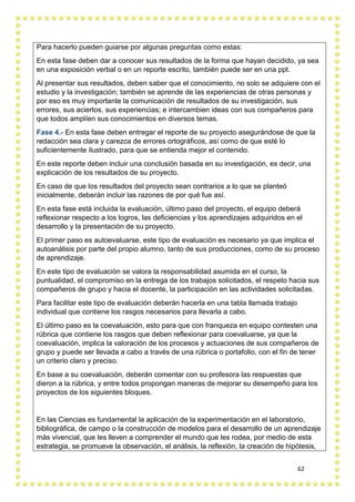 62
Para hacerlo pueden guiarse por algunas preguntas como estas:
En esta fase deben dar a conocer sus resultados de la forma que hayan decidido, ya sea
en una exposición verbal o en un reporte escrito, también puede ser en una ppt.
Al presentar sus resultados, deben saber que el conocimiento, no solo se adquiere con el
estudio y la investigación; también se aprende de las experiencias de otras personas y
por eso es muy importante la comunicación de resultados de su investigación, sus
errores, sus aciertos, sus experiencias; e intercambien ideas con sus compañeros para
que todos amplíen sus conocimientos en diversos temas.
Fase 4.- En esta fase deben entregar el reporte de su proyecto asegurándose de que la
redacción sea clara y carezca de errores ortográficos, así como de que esté lo
suficientemente ilustrado, para que se entienda mejor el contenido.
En este reporte deben incluir una conclusión basada en su investigación, es decir, una
explicación de los resultados de su proyecto.
En caso de que los resultados del proyecto sean contrarios a lo que se planteó
inicialmente, deberán incluir las razones de por qué fue así.
En esta fase está incluida la evaluación, último paso del proyecto, el equipo deberá
reflexionar respecto a los logros, las deficiencias y los aprendizajes adquiridos en el
desarrollo y la presentación de su proyecto.
El primer paso es autoevaluarse, este tipo de evaluación es necesario ya que implica el
autoanálisis por parte del propio alumno, tanto de sus producciones, como de su proceso
de aprendizaje.
En este tipo de evaluación se valora la responsabilidad asumida en el curso, la
puntualidad, el compromiso en la entrega de los trabajos solicitados, el respeto hacia sus
compañeros de grupo y hacia el docente, la participación en las actividades solicitadas.
Para facilitar este tipo de evaluación deberán hacerla en una tabla llamada trabajo
individual que contiene los rasgos necesarios para llevarla a cabo.
El último paso es la coevaluación, esto para que con franqueza en equipo contesten una
rúbrica que contiene los rasgos que deben reflexionar para coevaluarse, ya que la
coevaluación, implica la valoración de los procesos y actuaciones de sus compañeros de
grupo y puede ser llevada a cabo a través de una rúbrica o portafolio, con el fin de tener
un criterio claro y preciso.
En base a su coevaluación, deberán comentar con su profesora las respuestas que
dieron a la rúbrica, y entre todos propongan maneras de mejorar su desempeño para los
proyectos de los siguientes bloques.
En las Ciencias es fundamental la aplicación de la experimentación en el laboratorio,
bibliográfica, de campo o la construcción de modelos para el desarrollo de un aprendizaje
más vivencial, que les lleven a comprender el mundo que les rodea, por medio de esta
estrategia, se promueve la observación, el análisis, la reflexión, la creación de hipótesis,
 