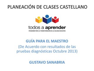 PLANEACIÓN DE CLASES CASTELLANO 
GUÍA PARA EL MAESTRO 
(De Acuerdo con resultados de las 
pruebas diagnósticas Octubre 2013) 
GUSTAVO SANABRIA 
 