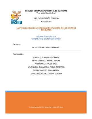 EL SABINO, EL FUERTE, SINALOA | ABRIL DEL 2015
ESCUELANORMAL EXPERIMENTAL DE EL FUERTE
“Prof. Miguel Castillo Cruz”
LIC. EN EDUCACIÓN PRIMARIA
II SEMESTRE
LAS TECNOLOGIAS DE LAINFORMACIÓN APLICADAS EN LOS CENTROS
ESCOLARES
Facilitador:
OCHOA VÉJAR CARLOS ARMANDO
Responsables:
CASTILLO BURBOA JOSÉ MARÍA
LEYVA CAMARGO ANAYKA ABIGAIL
VALENZUELA AVILES DALIA
VALENZUELA BACASEGUA PABLO DEMETRIO
ZAVALA CASTRO IRERI ANDREA
ZAVALA RODRÍGUEZ LIZBETH LIZHAIDY
 