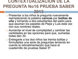 CONTEXTUALIZACIÓN DE LA
PREGUNTA No16 PRUEBA SABER
2013
 Presentar a los niños la pregunta nuevamente
reemplazando la pal...