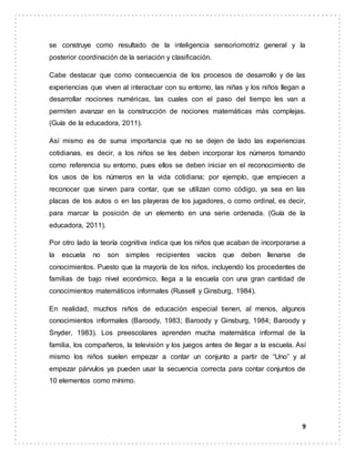 9
se construye como resultado de la inteligencia sensoriomotriz general y la
posterior coordinación de la seriación y clasificación.
Cabe destacar que como consecuencia de los procesos de desarrollo y de las
experiencias que viven al interactuar con su entorno, las niñas y los niños llegan a
desarrollar nociones numéricas, las cuales con el paso del tiempo les van a
permiten avanzar en la construcción de nociones matemáticas más complejas.
(Guía de la educadora, 2011).
Así mismo es de suma importancia que no se dejen de lado las experiencias
cotidianas, es decir, a los niños se les deben incorporar los números tomando
como referencia su entorno, pues ellos se deben iniciar en el reconocimiento de
los usos de los números en la vida cotidiana; por ejemplo, que empiecen a
reconocer que sirven para contar, que se utilizan como código, ya sea en las
placas de los autos o en las playeras de los jugadores, o como ordinal, es decir,
para marcar la posición de un elemento en una serie ordenada. (Guía de la
educadora, 2011).
Por otro lado la teoría cognitiva indica que los niños que acaban de incorporarse a
la escuela no son simples recipientes vacíos que deben llenarse de
conocimientos. Puesto que la mayoría de los niños, incluyendo los procedentes de
familias de bajo nivel económico, llega a la escuela con una gran cantidad de
conocimientos matemáticos informales (Russell y Ginsburg, 1984).
En realidad, muchos niños de educación especial tienen, al menos, algunos
conocimientos informales (Baroody, 1983; Baroody y Ginsburg, 1984; Baroody y
Snyder, 1983). Los preescolares aprenden mucha matemática informal de la
familia, los compañeros, la televisión y los juegos antes de llegar a la escuela. Así
mismo los niños suelen empezar a contar un conjunto a partir de “Uno” y al
empezar párvulos ya pueden usar la secuencia correcta para contar conjuntos de
10 elementos como mínimo.
 