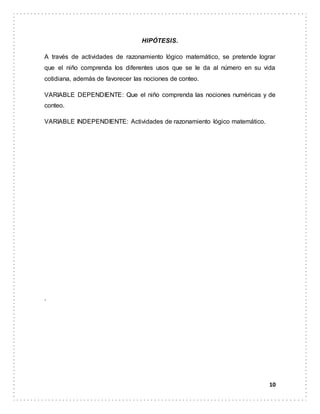 10
HIPÓTESIS.
A través de actividades de razonamiento lógico matemático, se pretende lograr
que el niño comprenda los diferentes usos que se le da al número en su vida
cotidiana, además de favorecer las nociones de conteo.
VARIABLE DEPENDIENTE: Que el niño comprenda las nociones numéricas y de
conteo.
VARIABLE INDEPENDIENTE: Actividades de razonamiento lógico matemático.
.
 