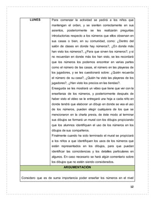 12
LUNES Para comenzar la actividad se pedirá a los niños que
mantengan el orden, y se sienten correctamente en sus
asientos, posteriormente se les realizarán preguntas
introductorias respecto a los números que ellos observan en
sus casas o bien, en su comunidad, como: ¿Dentro del
salón de clases en donde hay números?, ¿En donde más
han visto los números?, ¿Para que sirven los números?, y si
no recuerdan en donde más los han visto, se les recordará
que los números los podemos encontrar en varias partes
como el número de las casas, el número en las playeras de
los jugadores, y se les cuestionará sobre: ¿Quién recuerda
el número de su casa?, ¿Quién ha visto las playeras de los
jugadores?, ¿Han visto los precios en las tiendas?.
Enseguida se les mostrará un vídeo que tiene que ver con la
enseñanza de los números, y posteriormente después de
haber visto el vídeo se le entregará una hoja a cada niño en
donde tendrá que elaborar un dibujo en donde se vea el uso
de los números, pueden elegir cualquiera de los que se
mencionaron en la charla previa, de éste modo al terminar
sus dibujos se formará un mural con los dibujos propiciando
que los alumnos identifiquen el uso de los números en los
dibujos de sus compañeros.
Finalmente cuando ha sido terminado el mural se propiciará
a los niños a que identifiquen los usos de los números que
están representados en los dibujos, para que puedan
identificar las coincidencias y los detalles particulares en
algunos. En caso necesario se hará algún comentario sobre
los dibujos que no estén siendo considerados.
ARGUMENTACIÓN
Considero que es de suma importancia poder enseñar los números en el nivel
 