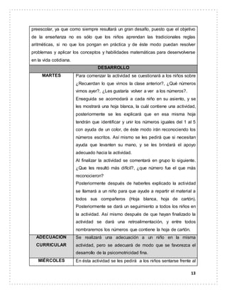 13
preescolar, ya que como siempre resultará un gran desafío, puesto que el objetivo
de la enseñanza no es sólo que los niños aprendan las tradicionales reglas
aritméticas, si no que los pongan en práctica y de éste modo puedan resolver
problemas y aplicar los conceptos y habilidades matemáticas para desenvolverse
en la vida cotidiana.
DESARROLLO
MARTES Para comenzar la actividad se cuestionará a los niños sobre
¿Recuerdan lo que vimos la clase anterior?, ¿Qué números
vimos ayer?, ¿Les gustaría volver a ver a los números?.
Enseguida se acomodará a cada niño en su asiento, y se
les mostrará una hoja blanca, la cuál contiene una actividad,
posteriormente se les explicará que en esa misma hoja
tendrán que identificar y unir los números iguales del 1 al 5
con ayuda de un color, de éste modo irán reconociendo los
números escritos. Así mismo se les pedirá que si necesitan
ayuda que levanten su mano, y se les brindará el apoyo
adecuado hacia la actividad.
Al finalizar la actividad se comentará en grupo lo siguiente.
¿Que les resultó más difícil?, ¿que número fue el que más
reconocieron?
Posteriormente después de haberles explicado la actividad
se llamará a un niño para que ayude a repartir el material a
todos sus compañeros (Hoja blanca, hoja de cartón).
Posteriormente se dará un seguimiento a todos los niños en
la actividad. Así mismo después de que hayan finalizado la
actividad se dará una retroalimentación, y entre todos
nombraremos los números que contiene la hoja de cartón.
ADECUACIÓN
CURRICULAR
Se realizará una adecuación a un niño en la misma
actividad, pero se adecuará de modo que se favorezca el
desarrollo de la psicomotricidad fina.
MIÉRCOLES En ésta actividad se les pedirá a los niños sentarse frente al
 