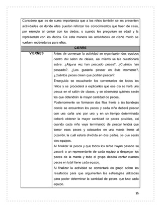 15
Considero que es de suma importancia que a los niños también se les presenten
actividades en donde ellos puedan reforzar los conocimientos que traen de casa,
por ejemplo al contar con los dedos, o cuando les preguntan su edad y la
representan con los dedos. De esta manera las actividades en cierto modo se
vuelven motivadoras para ellos.
CIERRE
VIERNES Antes de comenzar la actividad se organizarán dos equipos
dentro del salón de clases, así mismo se les cuestionará
sobre: ¿Alguna vez han pescado peces?, ¿Cuántos han
pescado?, ¿Les gustaría pescar en éste momento?,
¿Cuántos peces creen que podrán pescar?.
Enseguida se escucharán los comentarios de todos los
niños y se procederá a explicarles que ese día se hará una
pesca en el salón de clases, y se observará quiénes serán
los que obtendrán la mayor cantidad de peces.
Posteriormente se formaran dos filas frente a las bandejas
donde se encuentran los peces y cada niño deberá pescar
con una caña uno por uno y en un tiempo determinado
deberá obtener la mayor cantidad de peces posibles, así
cuando cada niño vaya terminando de pescar tendrá que
tomar esos peces y colocarlos en una manta frente al
pizarrón, la cuál estará dividida en dos partes, ya que serán
dos equipos.
Al finalizar la pesca y que todos los niños hayan pasado se
pasará a un representante de cada equipo a despegar los
peces de la manta y todo el grupo deberá contar cuantos
peces en total tiene cada equipo.
Al finalizar la actividad se comentará en grupo sobre los
resultados para que argumenten las estrategias utilizadas
para poder determinar la cantidad de peces que tuvo cada
equipo.
 