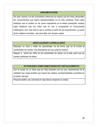 16
ARGUMENTACIÓN
De esta manera con las actividades anteriores se espera que los niños desarrollen
los conocimientos que fueron retroalimentados en su vida cotidiana. Pues cabe
destacar que el conteo es de suma importancia en la etapa preescolar, aunque
cabe destacar que los niños aún no van a comprender el conocimiento
matemático, sino más bien lo van a construir a partir de sus experiencias, y a partir
de los objetos concretos, que para ellos son de gran ayuda.
ADECUACIÓNES CURRICULARES
Respetar su ritmo y estilo de aprendizaje, de tal forma que se le brinde la
oportunidad de concluir sus actividades por sus propios medios.
Integrar a todos los niños en las actividades de apoyo en el aula, para que se
sientan partícipes de éstas.
ACTIVIDADES COMPLEMENTARIAS DE FORTALECIMIENTO
Con la ayuda de un dado que los niños lanzarán uno por uno, dependiendo de la
cantidad que caiga tendrán que buscar los objetos correspondientes y ponerlos en
el centro del piso.
Proporcionarles una actividad en hoja blanca respecto al conteo.
 