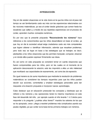2
INTRODUCCIÓN.
Hoy en día existen situaciones en la vida diaria en la que los niños con el paso del
tiempo se van familiarizando cada vez más con las experiencias relacionadas con
las nociones matemáticas, ya sea al contar desde golosinas que comen hasta los
escalones que saltan y, a través de sus repetidas experiencias con el proceso de
contar, aprenden muchos conceptos numéricos.
Es por eso que la presente propuesta “Reconociendo los números” hace
referencia a los conocimientos que los niños desarrollaran en base al conteo, ya
que hoy en día la sociedad actual exige ciudadanos cada vez más competentes
que logren obtener e identificar información, además que resuelvan problemas,
pero todo eso se logra en base a las estrategias que se trabajen, es decir,
plantearles a los niños situaciones que les permitan manipular, comparar, observar
y en donde ellos puedan expresar firmemente sus ideas.
Es así como en esta propuesta se consideró tomar en cuenta situaciones que
fueran comprensibles para los niños, pero en las cuales en el momento de la
aplicación desconocerán la solución; esto les impondrá a ellos un reto intelectual
que movilizará sus capacidades de razonamiento, así como las de expresión.
De igual manera es de suma importancia que mediante la resolución de problemas
matemáticos se consideren los tiempos requeridos para que los niños puedan
decidir sus acciones, comentarlas y emplear estrategias personales para dar
respuesta a la situación propuesta e incorporar nuevos aprendizajes.
Cabe destacar que en educación preescolar los conceptos y destrezas que se
refieren a los números y las operaciones tienen la máxima importancia en esta
fase del desarrollo del niño, por ejemplo cuando el niño levanta 1 ó 2 dedos para
responder a la pregunta “¿cuántos años tienes?” muestra los saberes de los que
se ha apropiado, crece y llega a resolver problemas más complicados usando sus
pautas digitales, ya que contar es la base de los primeros trabajos con números.
 