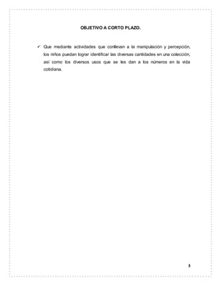 3
OBJETIVO A CORTO PLAZO.
 Que mediante actividades que conllevan a la manipulación y percepción,
los niños puedan lograr identificar las diversas cantidades en una colección,
así como los diversos usos que se les dan a los números en la vida
cotidiana.
 