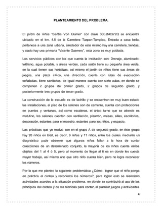 4
PLANTEAMIENTO DEL PROBLEMA.
El jardín de niños “Bertha Von Glumer” con clave 30EJN0372Q se encuentra
ubicado en el km. 4.5 de la Carretera Tuxpan-Tampico, Entrada a casa bella,
pertenece a una zona urbana, alrededor de este mismo hay una carretera, tiendas,
y alado hay una primaria “Vicente Guerrero”, esta zona es muy poblada.
Los servicios públicos con los que cuenta la institución son: Drenaje, alumbrado,
teléfono, agua potable, y áreas verdes, cada salón tiene su pequeña área verde,
en la cual tienen sus hortalizas, así mismo el jardín de niños tiene sus áreas de
juegos, una plaza cívica, una dirección, cuenta con rutas de evacuación
señaladas, tiene sanitarios, de igual manera cuenta con siete aulas, en donde se
componen 2 grupos de primer grado, 2 grupos de segundo grado, y
posteriormente tres grupos de tercer grado.
La construcción de la escuela es de ladrillo y se encuentran en muy buen estado
las instalaciones, el piso de los salones son de cemento, cuenta con protecciones
en puertas y ventanas, así como escaleras, el único turno que se atiende es
matutino, los salones cuentan con ventilación, pizarrón, mesas, sillas, escritorios,
decoración, estantes para el maestro, estantes para los niños, y espacio.
Las prácticas que yo realizo son en el grupo A de segundo grado, en éste grupo
hay 20 niños en total, es decir, 9 niñas y 11 niños, entre los cuales mediante un
diagnóstico pude observar que algunos niños fallan a la hora de contar
colecciones de un determinado conjunto, la mayoría de los niños cuenta varios
objetos del 1 al 4 ó 5, pero al momento de llegar al 6 es en donde les cuesta
mayor trabajo, así mismo uno que otro niño cuenta bien, pero no logra reconocer
los números.
Por lo que me planteo la siguiente problemática ¿Cómo lograr que el niño ponga
en práctica el conteo y reconozca los números?, para lograr esto se realizaron
actividades acordes a la situación problema, en donde se contribuirá al uso de los
principios del conteo y de las técnicas para contar, al plantear juegos y actividades
 