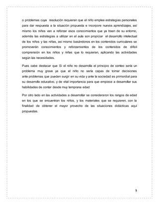 5
o problemas cuya resolución requieran que el niño emplee estrategias personales
para dar respuesta a la situación propuesta e incorpore nuevos aprendizajes, así
mismo los niños van a reforzar esos conocimientos que ya traen de su entorno,
además las estrategias a utilizar en el aula son propiciar el desarrollo intelectual
de los niños y las niñas, así mismo basándonos en los contenidos curriculares se
promoverán conocimientos y reforzamientos de los contenidos de difícil
comprensión en los niños y niñas que lo requieran, aplicando las actividades
según las necesidades.
Pues cabe destacar que Si el niño no desarrolla el principio de conteo sería un
problema muy grave ya que el niño no sería capas de tomar decisiones
ante problemas que pueden surgir en su vida y ante la sociedad es primordial para
su desarrollo educativo, y de vital importancia para que empiece a desarrollar sus
habilidades de contar desde muy temprana edad
Por otro lado en las actividades a desarrollar se consideraron los rangos de edad
en los que se encuentran los niños, y los materiales que se requieren, con la
finalidad de obtener el mayor provecho de las situaciones didácticas aquí
propuestas.
 