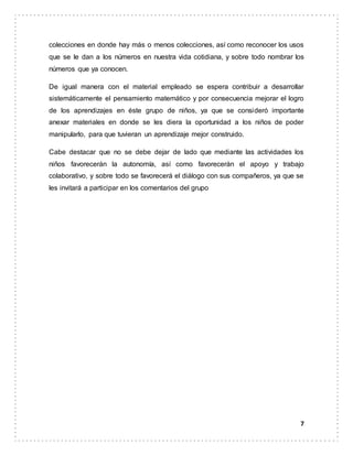 7
colecciones en donde hay más o menos colecciones, así como reconocer los usos
que se le dan a los números en nuestra vida cotidiana, y sobre todo nombrar los
números que ya conocen.
De igual manera con el material empleado se espera contribuir a desarrollar
sistemáticamente el pensamiento matemático y por consecuencia mejorar el logro
de los aprendizajes en éste grupo de niños, ya que se consideró importante
anexar materiales en donde se les diera la oportunidad a los niños de poder
manipularlo, para que tuvieran un aprendizaje mejor construido.
Cabe destacar que no se debe dejar de lado que mediante las actividades los
niños favorecerán la autonomía, así como favorecerán el apoyo y trabajo
colaborativo, y sobre todo se favorecerá el diálogo con sus compañeros, ya que se
les invitará a participar en los comentarios del grupo
 