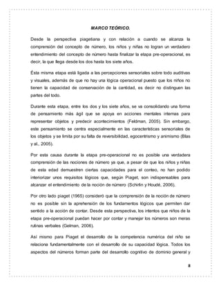 8
MARCO TEÓRICO.
Desde la perspectiva piagetiana y con relación a cuando se alcanza la
comprensión del concepto de número, los niños y niñas no logran un verdadero
entendimiento del concepto de número hasta finalizar la etapa pre-operacional, es
decir, la que llega desde los dos hasta los siete años.
Ésta misma etapa está ligada a las percepciones sensoriales sobre todo auditivas
y visuales, además de que no hay una lógica operacional puesto que los niños no
tienen la capacidad de conservación de la cantidad, es decir no distinguen las
partes del todo.
Durante esta etapa, entre los dos y los siete años, se va consolidando una forma
de pensamiento más ágil que se apoya en acciones mentales internas para
representar objetos y predecir acontecimientos (Feldman, 2005). Sin embargo,
este pensamiento se centra especialmente en las características sensoriales de
los objetos y se limita por su falta de reversibilidad, egocentrismo y animismo (Blas
y al., 2005).
Por esta causa durante la etapa pre-operacional no es posible una verdadera
comprensión de las nociones de número ya que, a pesar de que los niños y niñas
de esta edad demuestren ciertas capacidades para el conteo, no han podido
interiorizar unos requisitos lógicos que, según Piaget, son indispensables para
alcanzar el entendimiento de la noción de número (Schirlin y Houdé, 2006).
Por otro lado piaget (1965) consideró que la comprensión de la noción de número
no es posible sin la aprehensión de los fundamentos lógicos que permiten dar
sentido a la acción de contar. Desde esta perspectiva, los intentos que niños de la
etapa pre-operacional puedan hacer por contar y manejar los números son meras
rutinas verbales (Gelman, 2006).
Así mismo para Piaget el desarrollo de la competencia numérica del niño se
relaciona fundamentalmente con el desarrollo de su capacidad lógica. Todos los
aspectos del números forman parte del desarrollo cognitivo de dominio general y
 