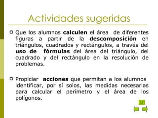 Actividades sugeridas Que los alumnos  calculen  el área  de diferentes figuras a partir de la  descomposición  en triángulos, cuadrados y rectángulos, a través del  uso de  fórmulas  del área del triángulo, del cuadrado y del rectángulo en la resolución de problemas. Propiciar  acciones  que permitan a los alumnos  identificar, por sí solos, las medidas necesarias para calcular el perímetro y el área de los polígonos. 