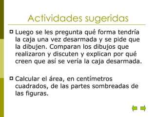 Actividades sugeridas Luego se les pregunta qué forma tendría la caja una vez desarmada y se pide que la dibujen. Comparan los dibujos que realizaron y discuten y explican por qué creen que así se vería la caja desarmada. Calcular el área, en centímetros cuadrados, de las partes sombreadas de las figuras.  