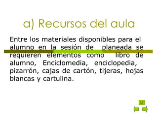 a) Recursos del aula Entre los materiales disponibles para el  alumno en la sesión de  planeada se requieren elementos como  libro de alumno, Enciclomedia, enciclopedia,  pizarrón, cajas de cartón, tijeras, hojas blancas y cartulina. 