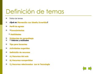 Definición de temas Índice de temas ¿Qué es  Planeación con Diseño Invertido ? Perfil de egreso * Conocimientos *  Habilidades Evidencias de aprendizaje * Valores y actitudes Tips para Docentes Actividades sugeridas Definición de recursos A) Recursos del aula B) Recursos compartidos C) Recursos relacionados  con la Tecnología 