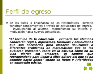 Perfil de egreso En las aulas la Enseñanza de las Matemáticas  permite construir conocimientos a través de actividades de interés,  involucrando al alumno, manteniendo su interés y motivación hacia nuevos contenidos. “ Al termino de la Educación  Primaria los alumnos conocerán reglas, algoritmos, fórmulas y definiciones que son necesarios para alcanzar soluciones a diferentes problemas de matemáticas que se les pudieran presentar, tanto en la escuela como en su vida diaria; sin embargo, el camino que reproporciona para llegar a ellos difiere del que se ha seguido hasta ahora” citado en Retos y Prioridades en educación Básica. 