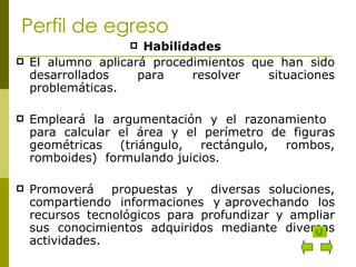 Perfil de egreso Habilidades El alumno aplicará procedimientos que han sido desarrollados para resolver situaciones problemáticas. Empleará la argumentación y el razonamiento  para calcular el área y el perímetro de figuras geométricas (triángulo, rectángulo, rombos, romboides)  formulando juicios. Promoverá  propuestas y  diversas soluciones, compartiendo  informaciones  y aprovechando  los recursos tecnológicos para profundizar y ampliar sus conocimientos adquiridos mediante diversas actividades. 