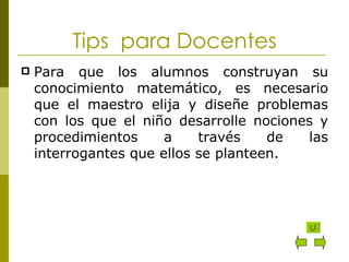 Tips  para Docentes Para que los alumnos construyan su conocimiento matemático, es necesario que el maestro elija y diseñe problemas con los que el niño desarrolle nociones y procedimientos a través de las interrogantes que ellos se planteen. 