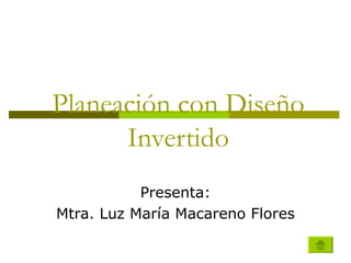   Planeación con Diseño  Invertido Presenta: Mtra. Luz María Macareno Flores 