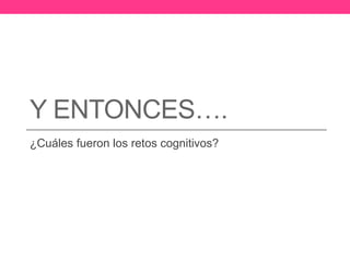 Y ENTONCES…. 
¿Cuáles fueron los retos cognitivos? 
 
