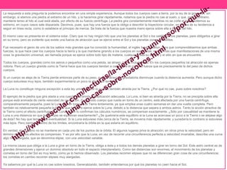 La respuesta a esta pregunta la podemos encontrar en una simple experiencia. Aunque todos los cuerpos caen a tierra, por la ley de la gravedad, sin 
embargo, si atamos una piedra al extremo de un hilo, y la hacemos girar rápidamente, notamos que la piedra no cae al suelo, y que, por lo contrario, 
mantiene tenso al hilo al cual está atada, por efecto de su fuerza centrífuga. La piedra gira constantemente mientras no se corte el hilo o soltemos su 
extremo, en cuyos casos sale disparada. Decimos, pues, que hay una fuerza que la obliga a describir la trayectoria circular, en contra de su tendencia a 
seguir en línea recta, como lo establece el principio de inercia. Se trata de la fuerza que nuestra mano ejerce sobre ella a través del hilo. 
El mismo caso se presenta en el sistema solar. Claro que no hay ningún hilo que una los planetas al Sol o los satélites a los planetas, para obligarlos a girar 
en su torno, pero es evidente que existe una fuerza de atracción que se ejerce entre el Sol y los planetas con sus satélites. 
Fue necesario el genio de uno de los sabios más grandes que ha conocido la humanidad, el inglés Isaac Newton, para que comprendiésemos que ambas 
fuerzas, la que hace caer los cuerpos hacia la tierra y la que mantiene girando a los cuerpos en sus órbitas, no son más que manifestaciones de una misma 
cosa: la gravitación universal, así llamada porque se ejerce sobre todo tipo de materia, cualquiera sea su estado y el sitio en que se encuentre. 
Todos los cuerpos, grandes como los astros o pequeños como una pelota, se atraen, pues, mutuamente. En los cuerpos pequeños tal atracción es apenas 
notoria. Pero un cuerpo grande como la Tierra hace que los cuerpos tiendan a caer sobre él con una fuerza que es precisamente la del peso de dichos 
cuerpos. 
Si un cuerpo se aleja de la Tierra pierde entonces parte de su peso, pues la atracción gravitatoria disminuye cuando la distancia aumenta. Pero aunque dicho 
cuerpo estuviese muy lejos, también experimentaría un poco la atracción terrestre. 
La Luna no constituye ninguna excepción a esta ley universal, por lo cual es también atraída por la Tierra. ¿Por qué no cae, pues sobre nosotros? 
El ejemplo de la piedra que gira atada a una cuerda nos brinda la explicación adecuada. La Luna, si bien es atraída por la Tierra, no se precipita sobre ella 
porque está animada de cierta velocidad de revolución. Como todo cuerpo que rueda en torno de un centro, está afectada por una fuerza centrífuga, 
comparativamente pequeña, pues la Luna gira en torno de la Tierra lentamente, ya que emplea unas cuatro semanas en dar una vuelta completa. Pero 
también es relativamente pequeña la fuerza que la Tierra ejerce sobre la Luna, debido a la distancia que separa a ambos astros. Tanto la acción atractiva de 
la Tierra como el efecto centrífugo de la Luna, como lo confirman los cálculos numéricos, se compensan exactamente. ¿Sólo por casualidad se mantiene la 
Luna a una distancia en que las fuerzas se equilibran exactamente? ¿Se quebraría este equilibrio si la Luna se acercase un poco a la Tierra o se alejase algo 
de ésta? No hay que temer esta eventualidad. Si la Luna estuviese más cerca de la Tierra, se movería más rápidamente; y sucedería lo contrario si estuviese 
más lejos. Pero siempre, dentro de los límites, encontraría la órbita en la que estaría en equilibrio. 
En verdad, el equilibrio no se mantiene en cada uno de los puntos de la órbita. El algunos lugares priva la atracción; en otros priva la velocidad; pero en 
término medio, los efectos se compensan. Y es por ello que la Luna, en vez de recorrer una circunferencia perfecta a velocidad invariable, describe una curva 
algo más alargada, que se denomina elipse, con una velocidad variable. 
La misma causa que obliga a la Luna a girar en torno de la Tierra, obliga a ésta y a todos los demás planetas a girar en torno del Sol. Este astro central es de 
grandes dimensiones y ejerce un dominio absoluto en todo el espacio interplanetario. Como las distancias son enormes, el movimiento de los planetas y 
cometas en torno del Sol es muy lento, como ya lo hemos observado. Los planetas recorren elipses que no se diferencian gran cosa de una circunferencia; 
los cometas en cambio recorren elipses muy alargadas. 
Ya sabemos por qué la Luna no cae sobre nosotros. Generalizando, también entendemos por qué los planetas no caen hacia el Sol. 
 