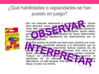 ¿Qué habilidades o capacidades se han 
puesto en juego? 
• Dar una dirección intencional a nuestra percepción. Quiere 
decir descubrir cosas, notar, darse cuenta, es decir percibir. 
Hace falta concentración, detallismo y a menudo paciencia. 
Implica atención, concentración, identificación, buscar datos, 
personas u objetos que previamente se hayan determinado. 
Es importante que planteemos las observaciones con un 
propósito definido. 
• Significa explicar el sentido que tiene para nosotros una cosa. 
Es atribuir un significado personal a la información que se 
recibe. Implica razonar, argumentar, deducir, explicar, etc. Se 
puede hacer de dos maneras diferentes: bien como en el 
teatro, representando, o bien como en los cuentos, contando. 
Traducir en sentido amplio, quiere decir preservar el 
significado de un mensaje pero utilizando lenguajes 
alternativos, no sólo lenguas, sino también lenguajes como el 
dibujo, el color o la mímica. 
 
