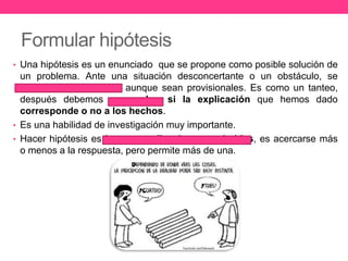 Formular hipótesis 
• Una hipótesis es un enunciado que se propone como posible solución de 
un problema. Ante una situación desconcertante o un obstáculo, se 
buscan explicaciones aunque sean provisionales. Es como un tanteo, 
después debemos comprobar si la explicación que hemos dado 
corresponde o no a los hechos. 
• Es una habilidad de investigación muy importante. 
• Hacer hipótesis es buscar explicaciones probables, es acercarse más 
o menos a la respuesta, pero permite más de una. 
 