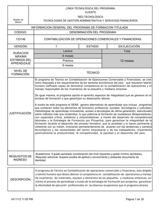 LÍNEA TECNOLÓGICA DEL PROGRAMA
                                                         CLIENTE
                                               RED TECNOLÓGICA
  Modelo de
   Mejora
                          TECNOLOGÍAS DE GESTIÓN ADMINISTRATIVA Y SERVICIOS FINANCIEROS

               INFORMACION GENERAL DEL PROGRAMA DE FORMACION TITULADA
   CÓDIGO:                                      DENOMINACIÓN DEL PROGRAMA

    133146                 CONTABILIZACIÓN DE OPERACIONES COMERCIALES Y FINANCIERAS

  VERSIÓN:                          1                         ESTADO:                    EN EJECUCIÓN
                                           Lectiva                                           Total
  DURACION
   MÁXIMA                                 6 meses
ESTIMADA DEL                              Práctica                                        12 meses
APRENDIZAJE
                                          6 meses
  NIVEL DE
                                                              TÉCNICO
 FORMACIÓN:
                    El programa de Técnico en Contabilización de Operaciones Comerciales y Financieras, se creó
                    como respuesta a los requerimientos de los sectores económicos del país que requieren talento
                    humano calificado capaz de demostrar competencia en la contabilización de operaciones y el
                    manejo responsable de los inventarios de la pequeña y mediana empresa.

                    De igual manera, el programa aporta al aprendiz aspectos de integralidad que se generan en el
                    proceso de formación y que garantizan su desempeño laboral.

                    A través de este programa el SENA genera alternativas de aprendizaje que incluye programas
                    que contienen todos los elementos de formación profesional, sociales, tecnológicos y culturales,
                    metodologías de aprendizaje innovadoras, acceso a tecnologías de última generación, estructurado
JUSTIFICACIÓN:      sobre métodos más que contenidos, lo que potencia la formación de ciudadanos librepensadores,
                    con capacidad crítica, solidarios y emprendedores, a través del desarrollo de competencias
                    laborales y la Estrategia de Formación por Proyectos, para garantizar la integralidad de la
                    formación durante el desarrollo del proceso formativo, que lo acreditan y lo hacen pertinente y
                    coherente con su misión, innovando permanentemente de acuerdo con las tendencias y cambios
                    tecnológicos y las necesidades del sector empresarial y de los trabajadores, impactando
                    positivamente la productividad, la competitividad, la equidad y el desarrollo del país.




                    -Académicos: 9 grado aprobado (combinación del nivel requerido y grado mínimo aprobado).
REQUISITOS DE       -Requisito adicional: Superar prueba de aptitud y conocimiento y presentar documento de
  INGRESO:          identidad.


                    El programa de Técnico en Contabilización de operaciones comerciales y financieras, esta dirigido
                    a talento humano que desee obtener la competencia en contabilización de operaciones y manejo
                    de inventarios de materiales, equipos y elementos de las pequeñas y medianas empresas; así
DESCRIPCIÓN:
                    mismo el proceso de aprendizaje a través de la estrategia de Formación por proyectos garantizan
                    la efectividad de ejecución profesionales en las diversas ocupaciones que el programa alcanza.



14/11/12 11:05 PM                                                                              Página 1 de 20
 