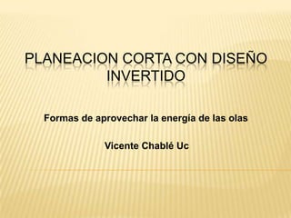PLANEACION CORTA CON DISEÑO
         INVERTIDO

  Formas de aprovechar la energía de las olas

              Vicente Chablé Uc
 