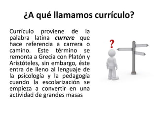 ¿A qué llamamos currículo?
Currículo proviene de la
palabra latina currere que
hace referencia a carrera o
camino. Este término se
remonta a Grecia con Platón y
Aristóteles, sin embargo, éste
entra de lleno al lenguaje de
la psicología y la pedagogía
cuando la escolarización se
empieza a convertir en una
actividad de grandes masas
 