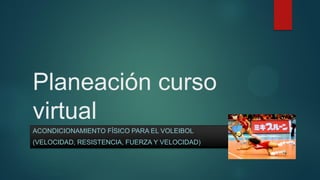 Planeación curso
virtual
ACONDICIONAMIENTO FÍSICO PARA EL VOLEIBOL
(VELOCIDAD, RESISTENCIA, FUERZA Y VELOCIDAD)
 