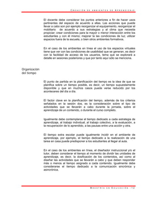 C R E A C I Ó N D E A M B I E N T E S D E A P R E N D I Z A J E
M A E S T R Í A E N E D U C A C I Ó N - 1 2
El docente debe considerar los puntos anteriores a fin de hacer usos
pertinentes del espacio de acuerdo a ellas. Las acciones que puede
llevar a cabo son por ejemplo reorganizar el equipamiento, reorganizar el
mobiliario de acuerdo a sus estrategias y al clima que necesita
propiciar; crear condiciones para la mayor o menor interacción entre los
estudiantes y con él mismo; mejorar la las condiciones de luz; utilizar
espacios fuera de la escuela, o bien otros ambientes formativos.
En el caso de los ambientes en línea el uso de los espacios virtuales
tiene que ver con las condiciones de usabilidad que se generan, es decir
con la facilidad de acceso de los usuarios, tema que se explorará a
detalle en sesiones posteriores y que por tanto aquí sólo se menciona.
Organización
del tiempo
El punto de partida en la planificación del tiempo es la idea de que se
planifica sobre un tiempo posible, es decir, un tiempo supuestamente
disponible y que en muchos casos puede verse reducido por los
aconteceres del día a día.
El factor clave en la planificación del tiempo, además de los criterios
señalados en la sesión dos, es la consideración sobre el tipo de
actividades que se llevarán a cabo durante la jornada, sobre el
aprendizaje de un contenido, o durante el curso completo.
Igualmente debe contemplarse el tiempo dedicado a cada estrategia de
aprendizaje, al trabajo individual, al trabajo colectivo, a la evaluación, a
la recuperación de lo aprendido, a las pausas entre una acción y otra.
El tiempo extra escolar puede igualmente incidir en el ambiente de
aprendizaje, por ejemplo, el tiempo dedicado a la realización de una
tarea en casa puede predisponer a los estudiantes al llegar al aula.
En el caso de los ambientes en línea, el diseñador instruccional y/o el
tutor, deben considerar el tiempo al momento de dividir las unidades de
aprendizaje, es decir, la dosificación de los contenidos, así como al
diseñar las actividades que se llevarán a cabo y que deben responder
más o menos al tiempo asignado a cada contenido. Igualmente debe
considerarse el tiempo dedicado a la comunicación sincrónica y
asincrónica.
 