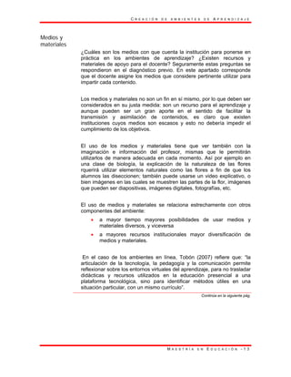 C R E A C I Ó N D E A M B I E N T E S D E A P R E N D I Z A J E
M A E S T R Í A E N E D U C A C I Ó N - 1 3
Medios y
materiales
¿Cuáles son los medios con que cuenta la institución para ponerse en
práctica en los ambientes de aprendizaje? ¿Existen recursos y
materiales de apoyo para el docente? Seguramente estas preguntas se
respondieron en el diagnóstico previo. En este apartado corresponde
que el docente asigne los medios que considere pertinente utilizar para
impartir cada contenido.
Los medios y materiales no son un fin en sí mismo, por lo que deben ser
considerados en su justa medida: son un recurso para el aprendizaje y
aunque pueden ser un gran aporte en el sentido de facilitar la
transmisión y asimilación de contenidos, es claro que existen
instituciones cuyos medios son escasos y esto no debería impedir el
cumplimiento de los objetivos.
El uso de los medios y materiales tiene que ver también con la
imaginación e información del profesor, mismas que le permitirán
utilizarlos de manera adecuada en cada momento. Así por ejemplo en
una clase de biología, la explicación de la naturaleza de las flores
rquerirá utilizar elementos naturales como las flores a fin de que los
alumnos las diseccionen; también puede usarse un video explicativo, o
bien imágenes en las cuales se muestren las partes de la flor, imágenes
que pueden ser diapositivas, imágenes digitales, fotografías, etc.
El uso de medios y materiales se relaciona estrechamente con otros
componentes del ambiente:
• a mayor tiempo mayores posibilidades de usar medios y
materiales diversos, y viceversa
• a mayores recursos institucionales mayor diversificación de
medios y materiales.
En el caso de los ambientes en línea, Tobón (2007) refiere que: “la
articulación de la tecnología, la pedagogía y la comunicación permite
reflexionar sobre los entornos virtuales del aprendizaje, para no trasladar
didácticas y recursos utilizados en la educación presencial a una
plataforma tecnológica, sino para identificar métodos útiles en una
situación particular, con un mismo currículo”.
Continúa en la siguiente pág.
 