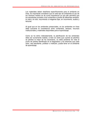 C R E A C I Ó N D E A M B I E N T E S D E A P R E N D I Z A J E
M A E S T R Í A E N E D U C A C I Ó N - 1 4
Los materiales deben diseñarse específicamente para el ambiente en
línea. Es importante considerar que en este tipo de ambientes el uso de
los diversos medios es de suma importancia ya que ello permitirá que
los estudiantes accedan a los contenidos a través de diferentes sentidos:
la vista y el oído, recurriendo a imágenes fijas, en movimiento, audios y
lecturas.
Al igual que en los ambientes presenciales, en los ambientes en línea
debe buscarse la consistencia entre contenidos, tiempos, recursos
institucionales y materiales disponibles para el aprendizaje.
Como se ha dicho reiteradamente, la planificación de los ambientes
debe ser sumamente realista, si bien es cierto que cuando se planifica
se plantea el mejor de los escenarios, no debe perderse de vista el
punto de partida identificado en el diagnóstico y los alcances que cada
actor, sea estudiante, profesor o instituión, puede tener en el ambiente
de aprendizaje.
 