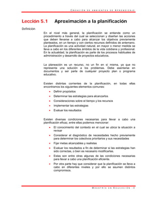 C R E A C I Ó N D E A M B I E N T E S D E A P R E N D I Z A J E
M A E S T R Í A E N E D U C A C I Ó N - 3
Lección 5.1 Aproximación a la planificación
Definición
En el nivel más general, la planificación se entiende como un
procedimiento a través del cual se seleccionan y diseñan las acciones
que deben llevarse a cabo para alcanzar los objetivos previamente
planteados, en un tiempo y con ciertos recursos definidos de antemano.
La planificación es una actividad natural, en mayor o menor medida se
lleva a cabo en los diferentes ámbitos de la vida cotidiana y profesional.
En la actualidad, la planificación es parte de los procesos habituales de
administración y desarrollo de proyectos educativos.
La planeación es un recurso, no un fin en sí misma, ya que no
representa una solución a los problemas. Debe asentarse en
documentos y ser parte de cualquier proyecto plan o programa
educativo.
Existen distintas corrientes de la planificación, en todas ellas
encontramos los siguientes elementos comunes:
• Definir propósitos
• Determinar las estrategias para alcanzarlos
• Consideraciones sobre el tiempo y los recursos
• Implementar las estrategias
• Evaluar los resultados
Existen diversas condiciones necesarias para llevar a cabo una
planificación eficaz, entre ellas podemos mencionar:
• El conocimiento del contexto en el cual se ubica la situación a
revisar
• Considerar el diagnóstico de necesidades hecho previamente
para determinar los colectivos prioritarios y sus necesidades
• Fijar metas alcanzables y realistas
• Evaluar los resultados a fin de determinar si las estrategias han
sido correctas, o bien es necesario modificarlas.
• Estas son entre otras algunas de las condiciones necesarias
para llevar a cabo una planificación eficiente.
• Por otra parte hay que considerar que la planificación se lleva a
cabo en diferentes niveles y por ello se asumen distintos
compromisos.
 