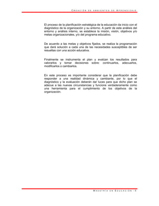 C R E A C I Ó N D E A M B I E N T E S D E A P R E N D I Z A J E
M A E S T R Í A E N E D U C A C I Ó N - 5
El proceso de la planificación estratégica de la educación da inicio con el
diagnóstico de la organización y su entorno. A partir de este análisis del
entorno y análisis interno, se establece la misión, visión, objetivos y/o
metas organizacionales, y/o del programa educativo.
De acuerdo a las metas y objetivos fijados, se realiza la programación
que dará solución a cada una de las necesidades susceptibles de ser
resueltas con una acción educativa.
Finalmente se instrumenta el plan y evalúan los resultados para
valorarlos y tomar decisiones sobre: continuarlos, adecuarlos,
modificarlos o cambiarlos.
En este proceso es importante considerar que la planificación debe
responder a una realidad dinámica y cambiante, por lo que el
diagnóstico y la evaluación deberán dar luces para que dicho plan se
adecue a las nuevas circunstancias y funcione verdaderamente como
una herramienta para el cumplimiento de los objetivos de la
organización.
 