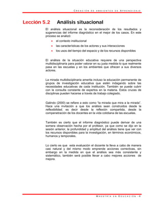 C R E A C I Ó N D E A M B I E N T E S D E A P R E N D I Z A J E
M A E S T R Í A E N E D U C A C I Ó N - 6
Lección 5.2 Análisis situacional
El análisis situacional es la reconsideración de los resultados y
sugerencias del informe diagnóstico en el mejor de los casos. En este
proceso se analizó:
• el contexto institucional
• las características de los actores y sus interacciones
• los usos del tiempo del espacio y de los recursos disponibles
El análisis de la situación educativa requiere de una perspectiva
multidisciplinaria para poder valorar en su justa medida lo que realmente
pasa en las escuelas y en los ambientes que ofrecen a sus diversos
actores.
La mirada multidisciplinaria amerita incluso la educación permanente de
grupos de investigación educativa que estén indagando sobre las
necesidades educativas de cada institución. También se puede cubrir
con la consulta constante de expertos en la materia. Estos cruces de
disciplinas pueden hacerse a través de trabajo colegiado.
Galindo (2000) se refiere a esto como “la mirada que mira a la mirada”.
Hace una invitación a que los análisis sean construidos desde la
reflexibilidad, es decir desde la reflexión compartida, desde la
compenetración de los docentes en la vida cotidiana de las escuelas.
También es cierto que el informe diagnóstico puede derivar de una
somera observación hecha por el profesor, ya que como se dijo en la
sesión anterior, la profundidad y amplitud del análisis tiene que ver con
los recursos disponibles para la investigación, en términos económicos,
humanos y temporales.
Lo cierto es que esta evaluación el docente la lleva a cabo de manera
casi natural y del mismo modo emprende acciones correctivas, sin
embargo en la medida en que el análisis sea más consistente y
sistemático, también será posible llevar a cabo mejores acciones de
mejora.
 