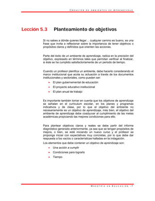 C R E A C I Ó N D E A M B I E N T E S D E A P R E N D I Z A J E
M A E S T R Í A E N E D U C A C I Ó N - 7
Lección 5.3 Planteamiento de objetivos
Si no sabes a dónde quieres llegar… cualquier camino es bueno, es una
frase que invita a reflexionar sobre la importancia de tener objetivos o
propósitos claros y definidos que orienten las acciones.
Parte del éxito de un ambiente de aprendizaje, radica en la precisión del
objetivo, expresado en términos tales que permitan verificar al finalizar,
si éste se ha cumplido satisfactoriamente de un periodo de tiempo.
Cuando un profesor planifica un ambiente, debe hacerlo considerando el
marco institucional que acota su actuación a través de los documentos
institucionales y sectoriales, como pueden ser:
• El plan gubernamental de educación
• El proyecto educativo institucional
• El plan anual de trabajo
Es importante también tomar en cuenta que los objetivos de aprendizaje
se señalan en el curriculum escolar, en los planes y programas
indicativos y de clase, por lo que el objetivo del ambiente no
necesariamente es un objetivo de aprendizaje, más bien, el objetivo del
ambiente de aprendizaje debe coadyuvar al cumplimiento de las metas
académicas propiciando las mejores condiciones para ello.
Para plantear objetivos claros y reales se debe partir del informe
diagnóstico generado anteriormente, ya sea que se tengan propósitos de
mejora, o bien, se esté iniciando un nuevo curso y el profesor se
proponga iniciar con expectativas muy concretas, por lo que debe dar
respuesta a los vacíos o características halladas en la indagación.
Los elementos que debe contener un objetivo de aprendizaje son:
• Una acción a cumplir
• Condiciones para lograrlo
• Tiempo
 