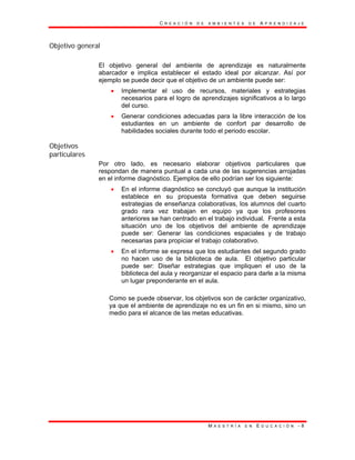 C R E A C I Ó N D E A M B I E N T E S D E A P R E N D I Z A J E
M A E S T R Í A E N E D U C A C I Ó N - 8
Objetivo general
El objetivo general del ambiente de aprendizaje es naturalmente
abarcador e implica establecer el estado ideal por alcanzar. Así por
ejemplo se puede decir que el objetivo de un ambiente puede ser:
• Implementar el uso de recursos, materiales y estrategias
necesarios para el logro de aprendizajes significativos a lo largo
del curso.
• Generar condiciones adecuadas para la libre interacción de los
estudiantes en un ambiente de confort par desarrollo de
habilidades sociales durante todo el periodo escolar.
Objetivos
particulares
Por otro lado, es necesario elaborar objetivos particulares que
respondan de manera puntual a cada una de las sugerencias arrojadas
en el informe diagnóstico. Ejemplos de ello podrían ser los siguiente:
• En el informe diagnóstico se concluyó que aunque la institución
establece en su propuesta formativa que deben seguirse
estrategias de enseñanza colaborativas, los alumnos del cuarto
grado rara vez trabajan en equipo ya que los profesores
anteriores se han centrado en el trabajo individual. Frente a esta
situación uno de los objetivos del ambiente de aprendizaje
puede ser: Generar las condiciones espaciales y de trabajo
necesarias para propiciar el trabajo colaborativo.
• En el informe se expresa que los estudiantes del segundo grado
no hacen uso de la biblioteca de aula. El objetivo particular
puede ser: Diseñar estrategias que impliquen el uso de la
biblioteca del aula y reorganizar el espacio para darle a la misma
un lugar preponderante en el aula.
Como se puede observar, los objetivos son de carácter organizativo,
ya que el ambiente de aprendizaje no es un fin en si mismo, sino un
medio para el alcance de las metas educativas.
 