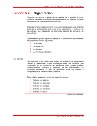 C R E A C I Ó N D E A M B I E N T E S D E A P R E N D I Z A J E
M A E S T R Í A E N E D U C A C I Ó N - 9
Lección 5.4 Organización
Organizar es reducir o evitar en la medida de lo posible el caos,
organizar es poner en orden los componentes de un sistema. Es parte
fundamental del pensamiento administrativo.
Organizar implica necesariamente reconocer necesidades para dirigir las
acciones a satisfacerlas, así como crear escenarios y acciones de
aprendizaje, que ejecutarán los diferentes actores del ambiente de
aprendizaje.
Los elementos que se organizan dentro de la planificación de ambientes
de aprendizaje son los siguientes:
1. Los actores
2. Los espacios
3. Los tiempos
4. Los medios y materiales
Los actores
Las personas y las condiciones entran en dinámicas de permanente
cambio y adecuación. Estas autorregulaciones las tenemos que
contemplar en la planeación de ambientes para preveer posibles
comportamientos positivos y negativos en las interacciones. Es
necesario establecer el tipo de relaciones entre los actores y
componente a fin de alcanzar los objetivos.
Estas relaciones pueden ser de las siguientes formas:
• Actores con actores
• Actores con espacios
• Actores con tiempos
• Actores con contextos
• Actores con cosas
Continúa en la siguiente pág.
 