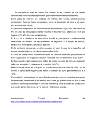 Es conveniente tener en cuenta los diseños de los caminos ya que deben
considerarse varios factores importantes que determinan el estándar del camino.
Entre estos se incluyen los objetivos del manejo del recurso, consideraciones
ambientales, factores físicos ambientales, como la topografía, el clima y el suelo,
requerimientos de tránsito.
La pendiente longitudinal, es conveniente que la pendiente longitudinal sea menor de
8% en áreas de altas precipitaciones y suelos de texturas finas, además es ideal que
supere el 2% a fin de evitar anegamientos.
El ancho de la plataforma se debe utilizar lo más angosto posible considerando las
velocidades de tránsito, los requerimientos de seguridad y el riesgo de erosión,
tendiendo a minimizar los volúmenes de tierra.
En la pendiente transversal, se debe asegurar un buen drenaje de la superficie del
camino es necesario una pendiente transversal de 3-5%.
El radio de curva minino recomendado para los caminos forestales que permitirá un
buen viaje seguro sin una pérdida total de velocidad, no debe ser inferior de 20 a 25m.
En los ensanches por precaución en radios de curvas menores de 50m, con cualquier
velocidad se sugiere considerar un sobre ancho de 0.5m.
Mientras en el peralte es solo para las curvas con radios menores de 200m, por lo
normal el peralte será mayor cuanto menor sea el radio de curva generalmente de 5 a
12%.
En conclusión es importante las especificaciones de los caminos forestales sean estos
los principales, secundarios y las brechas temporales, ya que estos son las vías por las
cuales va ser transportado todo el producto maderero y tiene que estar en condiciones
adecuadas para evitar riesgos en la madera y el personal a cargo.
Abastecimiento Forestal. Recuperado de
http://documents.mx/documents/abastecimiento-forestal.html
 