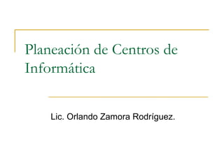 Planeación de Centros de
Informática


    Lic. Orlando Zamora Rodríguez.
 