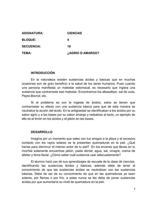ASIGNATURA:

CIENCIAS

BLOQUE:

4

SECUENCIA:

19

TEMA:

¿AGRIO O AMARGO?

INTRODUCCIÓN
En la naturaleza existen sustancias ácidas y básicas que en muchas
ocasiones son de gran beneficio a la salud de los seres humanos. Pues cuando
una persona manifiesta un malestar estomacal, es necesario que ingiera una
sustancia que contrarreste ese malestar. Encontramos los alkaseltzer, sal de uvas,
Pepto-Bismol, etc.
Si el problema es con la ingesta de ácidos, estos se tienen que
contrarrestar su efecto con una sustancia básica para que de esta manera se
neutralice la acción del ácido. En la antigüedad se identificaban a los ácidos por su
sabor agrio y a las bases por su sabor amargo y resbaloso al tacto, un ejemplo de
ello es el limón en los ácidos y el jabón en las bases.

DESARROLLO
Imagina por un momento que sales con tus amigos a la playa y el excesivo
contacto con los rayos solares se te presentan quemaduras en la piel. ¿Qué
harías para disminuir el intenso ardor de tu piel? En los enceres que llevas en tu
mochila solamente encuentras jabón, pasta dental, agua, sal, vinagre, crema de
afeitar y fema facial. ¿Cómo saber cuál sustancia usar adecuadamente?
El alumno hará uso de sus aprendizajes de escuela de la clase de ciencias,
identificando las sustancias ácidas y básicas, además debe de tener el
conocimiento de que las sustancias ácidas se neutralizan con las sustancias
básicas. Debe de ser de su conocimiento de que en las quemaduras ya sean
solares, por flamas o por frío, a estas nunca se les debe de poner sustancias
ácidas por que aumentaría su nivel de quemadura en la piel.
3

 
