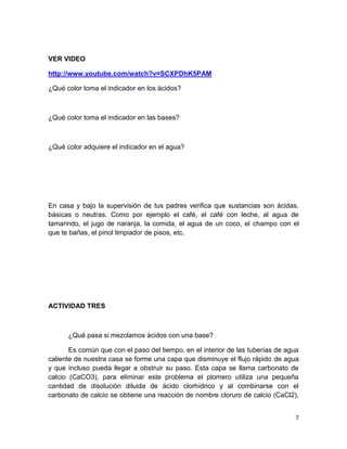 VER VIDEO
http://www.youtube.com/watch?v=SCXPDhK5PAM
¿Qué color toma el indicador en los ácidos?

¿Qué color toma el indicador en las bases?

¿Qué color adquiere el indicador en el agua?

En casa y bajo la supervisión de tus padres verifica que sustancias son ácidas,
básicas o neutras. Como por ejemplo el café, el café con leche, al agua de
tamarindo, el jugo de naranja, la comida, el agua de un coco, el champo con el
que te bañas, el pinol limpiador de pisos, etc.

ACTIVIDAD TRES

¿Qué pasa si mezclamos ácidos con una base?
Es común que con el paso del tiempo, en el interior de las tuberías de agua
caliente de nuestra casa se forme una capa que disminuye el flujo rápido de agua
y que incluso pueda llegar a obstruir su paso. Esta capa se llama carbonato de
calcio (CaCO3), para eliminar este problema el plomero utiliza una pequeña
cantidad de disolución diluida de ácido clorhídrico y al combinarse con el
carbonato de calcio se obtiene una reacción de nombre cloruro de calcio (CaCl2),
7

 