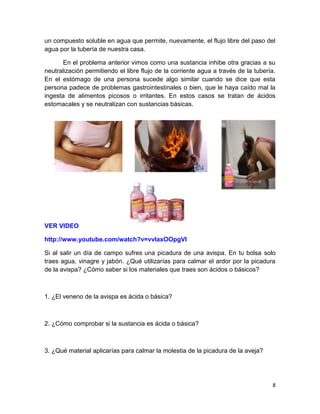 un compuesto soluble en agua que permite, nuevamente, el flujo libre del paso del
agua por la tubería de nuestra casa.
En el problema anterior vimos como una sustancia inhibe otra gracias a su
neutralización permitiendo el libre flujo de la corriente agua a través de la tubería.
En el estómago de una persona sucede algo similar cuando se dice que esta
persona padece de problemas gastrointestinales o bien, que le haya caído mal la
ingesta de alimentos picosos o irritantes. En estos casos se tratan de ácidos
estomacales y se neutralizan con sustancias básicas.

VER VIDEO
http://www.youtube.com/watch?v=vvlaxOOpgVI
Si al salir un día de campo sufres una picadura de una avispa. En tu bolsa solo
traes agua, vinagre y jabón. ¿Qué utilizarías para calmar el ardor por la picadura
de la avispa? ¿Cómo saber si los materiales que traes son ácidos o básicos?

1. ¿El veneno de la avispa es ácida o básica?

2. ¿Cómo comprobar si la sustancia es ácida o básica?

3. ¿Qué material aplicarías para calmar la molestia de la picadura de la aveja?

8

 