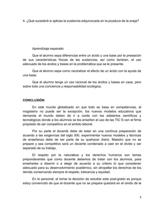4. ¿Qué sucederá si aplicas la sustancia edquivocada en la picadura de la aveja?

Aprendizaje esperado
Que el alumno sepa diferencias entre un ácido y una base por la presiación
de sus características físicas de las sustancias, así como tambien, el uso
adecuado de los ácidos y bases en la problemática que se le presente.
Que el alumno sepa como neutralizar el efecto de un ácido con la ayuda de
una base.
Que el alumno tenga un uso racional de los ácidos y bases en casa, pero
sobre todo una conciencia y responsabilidad ecológica.

CONCLUSIÓN
En este mundo globalizado en que todo se basa en competencias, el
magisterio no puede ser la excepción, los nuevos modelos educativos que
demanda el mundo deben de ir a corde con los adelantos científicos y
tecnológicos donde a los alumnos se les enseñen el uso de las TIC´S con el firme
propósito de ser competitivo en el ambito laboral.
Por su parte el docente debe de estar en una contínua preparación de
acuerdo a las exigencias del siglo XXI, experimentar nuevos modelos y técnicas
de enseñanza debe de ser parte de su quehacer diario. Maestro que no se
prepare y sea competitivo será un docente condenado a caer en el olvido y ser
separado de su trabajo.
El respeto por la naturaleza y los derechos humanos son temas
preponderantes que como docente debemos de tratar con los alumnos, para
enseñarles a disernir o a elegir de acuerdo a su criterio lo que consideran
adecuado para su desenvolvimiento académico, sin atropellar los derechos de los
demás conservando siempre el respeto, tolerancia y equidad.
En lo personal, el tomar la decisión de estudiar este post-grado es porque
estoy convencido de que el docente que no se prepara quedará en el olvido de la

9

 