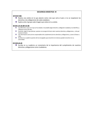 SECUENCIA DIDÁCTICA III 
Inicio: 
Realiza una estela en la que plasme como cree que sería el país si no se respetaran los derechos y las obligaciones de cada ciudadano. 
Explica ante el grupo cada imagen que coloco en su estela. 
Desarrollo: 
Lee diferentes casos en el que se ha violado o incumplido algún derecho u obligación ciudadana, los identifica y reflexiona acerca de ello. 
Comenta, según lo que piensan, quienes se encargar de hacer valer nuestros derechos y obligaciones, y de qué manera lo hacen. 
Lee información acerca de los responsables del cumplimiento de los derechos y obligaciones, y como lo llevan a cabo. 
Escribe en su cuaderno quienes de los encargados que encontró en la lectura pueden encontrar en su comunidad. 
Cierre 
Escribe en su cuaderno un comentario de la importancia del cumplimiento de nuestros derechos y obligaciones como ciudadanos. 
